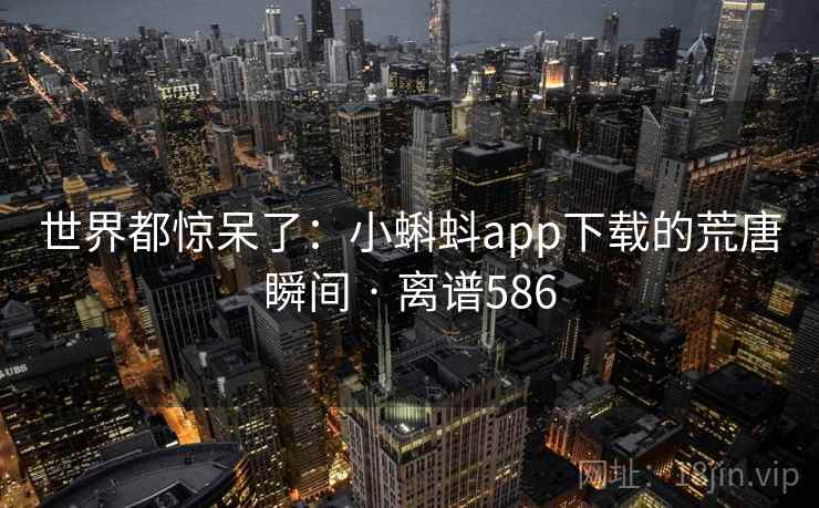 世界都惊呆了:小蝌蚪app下载的荒唐瞬间 · 离谱586