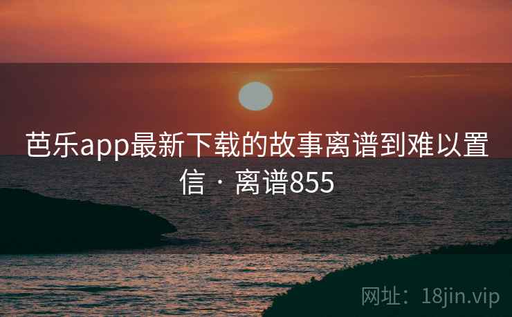 芭乐app最新下载的故事离谱到难以置信 · 离谱855