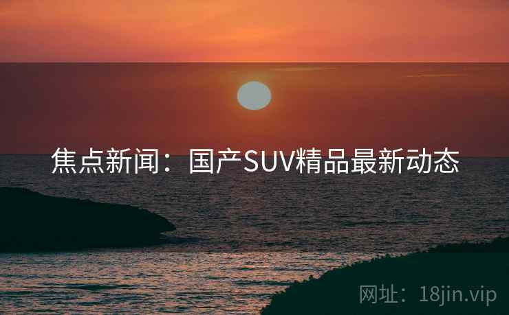 焦点新闻：国产SUV精品最新动态