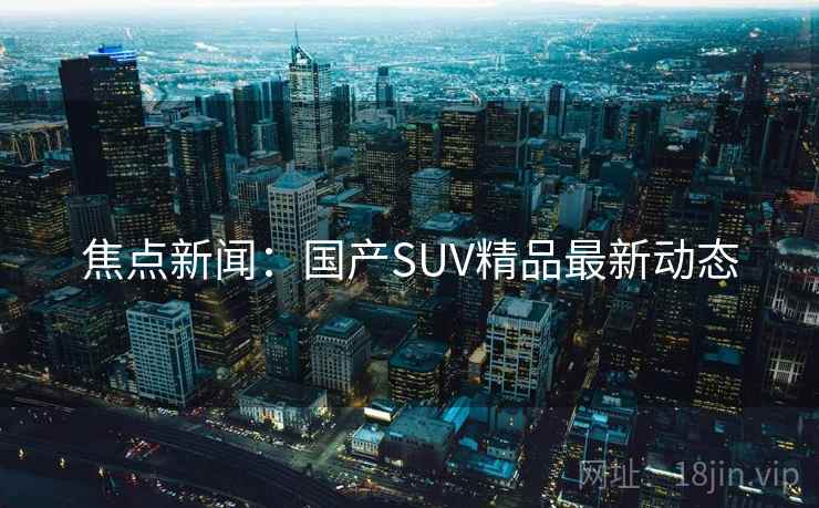 焦点新闻:国产SUV精品最新动态