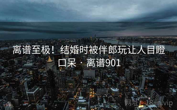 离谱至极！结婚时被伴郎玩让人目瞪口呆 · 离谱901