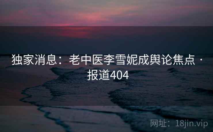 独家消息：老中医李雪妮成舆论焦点 · 报道404