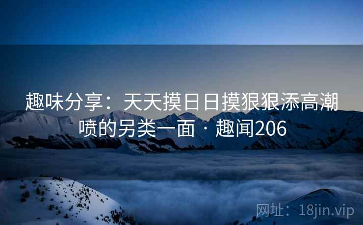 趣味分享:天天摸日日摸狠狠添高潮喷的另类一面 · 趣闻206