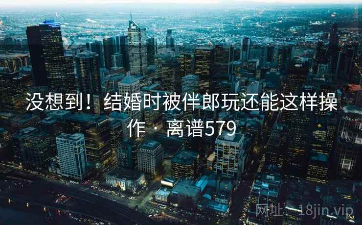 没想到!结婚时被伴郎玩还能这样操作 · 离谱579