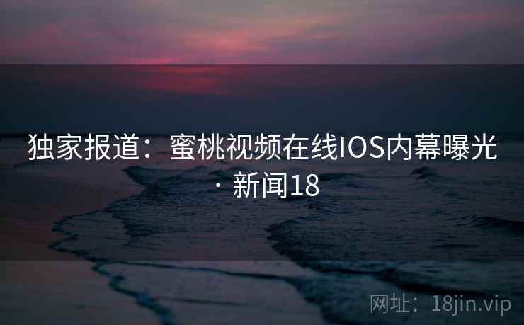 独家报道：蜜桃视频在线IOS内幕曝光 · 新闻18