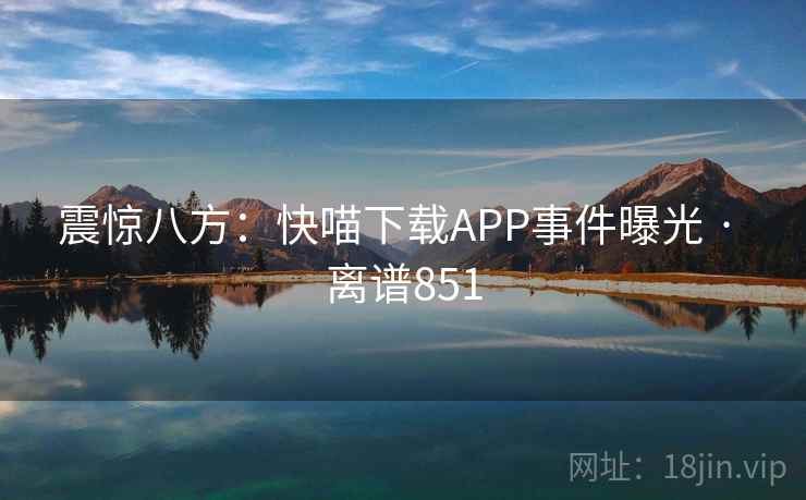 震惊八方:快喵下载APP事件曝光 · 离谱851