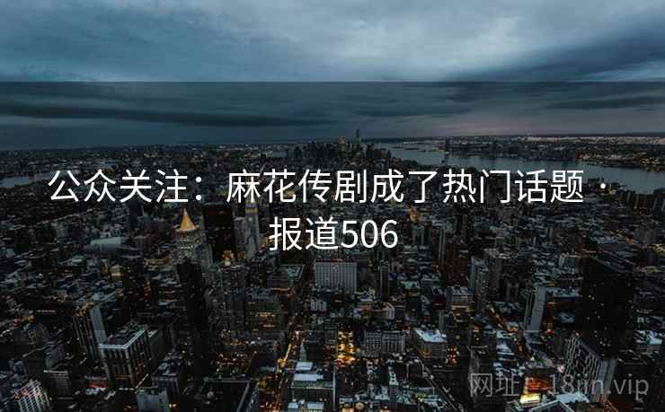 公众关注:麻花传剧成了热门话题 · 报道506