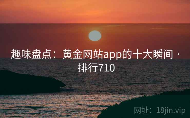 趣味盘点:黄金网站app的十大瞬间 · 排行710