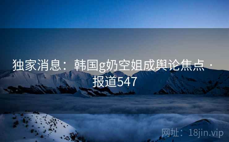 独家消息:韩国g奶空姐成舆论焦点 · 报道547