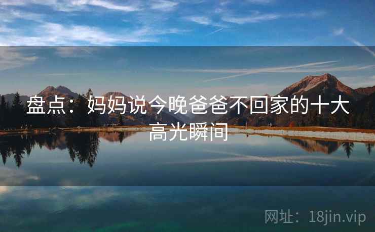 盘点:妈妈说今晚爸爸不回家的十大高光瞬间