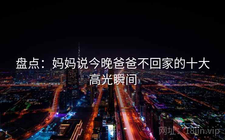 盘点:妈妈说今晚爸爸不回家的十大高光瞬间