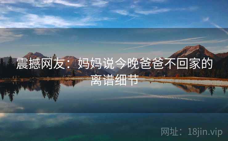 详细阅读:震撼网友:妈妈说今晚爸爸不回家的离谱细节 震撼网友:妈妈说今晚爸爸不回家的离谱细节